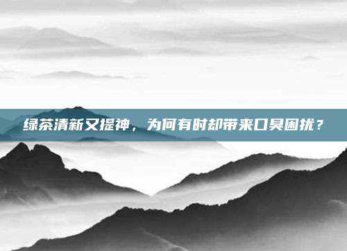 绿茶清新又提神,为何有时却带来口臭困扰?