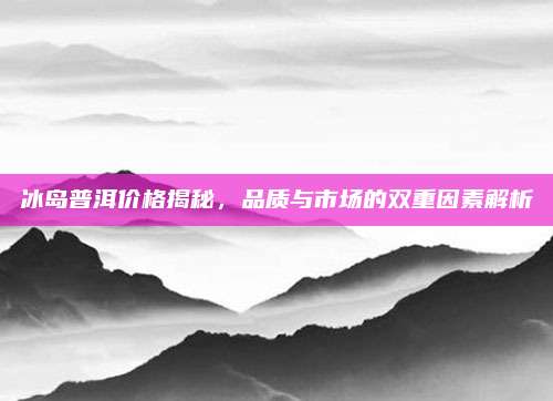 冰岛普洱价格揭秘,品质与市场的双重因素解析