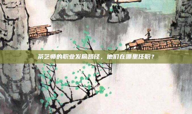 茶艺师的职业发展路径，他们在哪里任职？