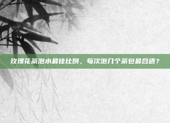 玫瑰花茶泡水最佳比例，每次泡几个茶包最合适？