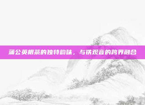 蒲公英根茶的独特韵味，与铁观音的跨界融合