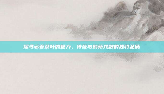 探寻蕲春茶叶的魅力,传统与创新共融的独特品质