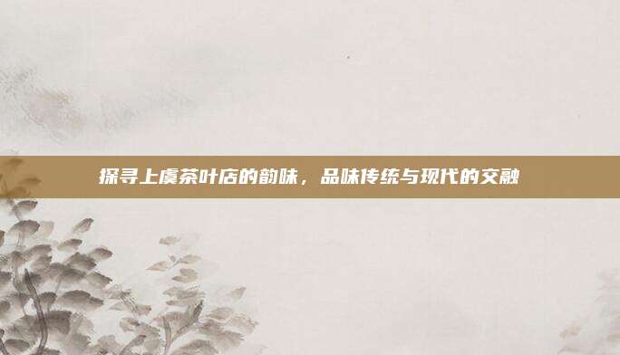 探寻上虞茶叶店的韵味，品味传统与现代的交融