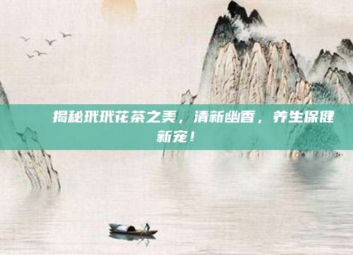 💖揭秘玳玳花茶之美，清新幽香，养生保健新宠！