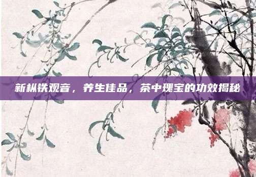 新枞铁观音,养生佳品,茶中瑰宝的功效揭秘