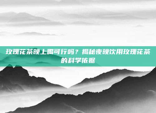 玫瑰花茶晚上喝可行吗？揭秘夜晚饮用玫瑰花茶的科学依据