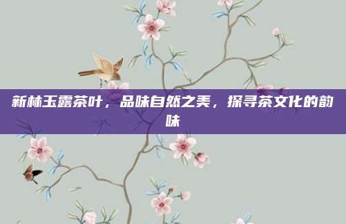 新林玉露茶叶,品味自然之美,探寻茶文化的韵味