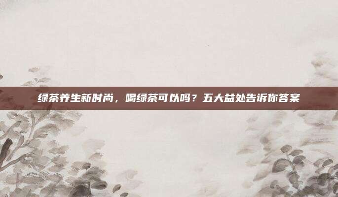 绿茶养生新时尚,喝绿茶可以吗?五大益处告诉你答案