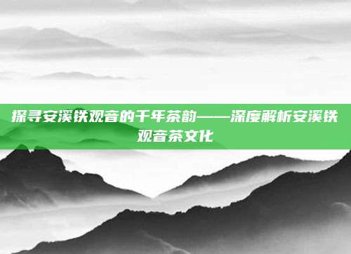 探寻安溪铁观音的千年茶韵——深度解析安溪铁观音茶文化