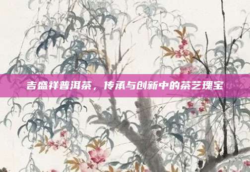 吉盛祥普洱茶,传承与创新中的茶艺瑰宝