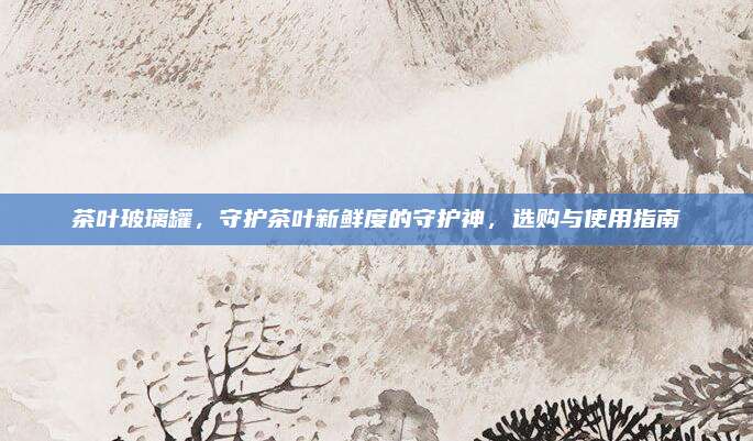 茶叶玻璃罐,守护茶叶新鲜度的守护神,选购与使用指南