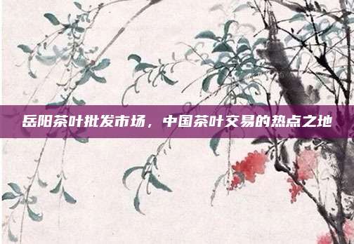岳阳茶叶批发市场，中国茶叶交易的热点之地