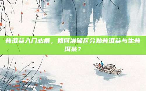 普洱茶入门必备,如何准确区分熟普洱茶与生普洱茶?