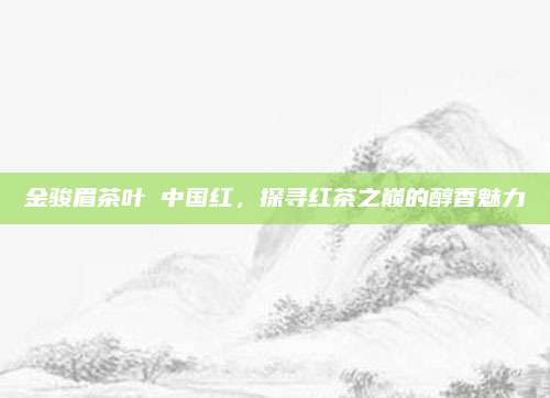 金骏眉茶叶 中国红，探寻红茶之巅的醇香魅力