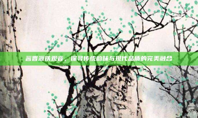 茗香源铁观音，探寻传统韵味与现代品质的完美融合