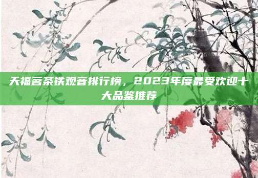天福茗茶铁观音排行榜，2023年度最受欢迎十大品鉴推荐