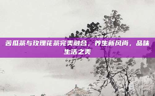 苦瓜茶与玫瑰花茶完美融合，养生新风尚，品味生活之美