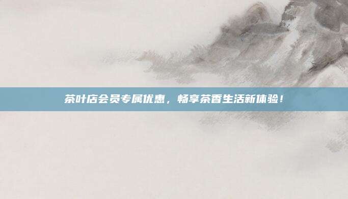 茶叶店会员专属优惠，畅享茶香生活新体验！