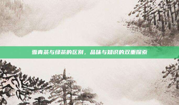 雪青茶与绿茶的区别，品味与知识的双重探索