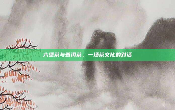 六堡茶与普洱茶，一场茶文化的对话