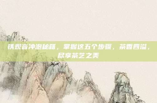 铁观音冲泡秘籍,掌握这五个步骤,茶香四溢,尽享茶艺之美