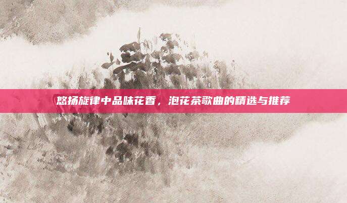 悠扬旋律中品味花香,泡花茶歌曲的精选与推荐