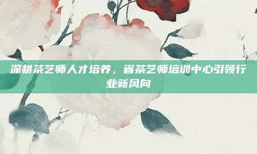 深耕茶艺师人才培养,省茶艺师培训中心引领行业新风向