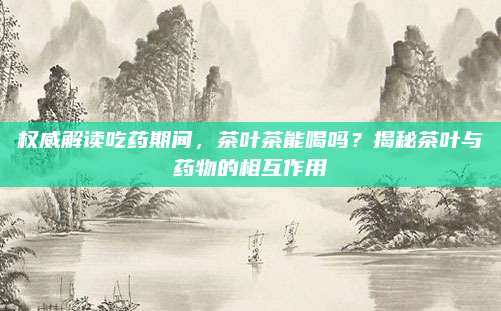 权威解读吃药期间,茶叶茶能喝吗?揭秘茶叶与药物的相互作用