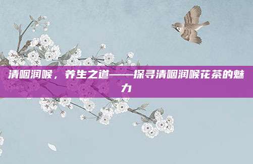 清咽润喉,养生之道——探寻清咽润喉花茶的魅力