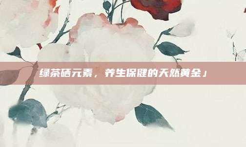绿茶硒元素,养生保健的天然黄金」