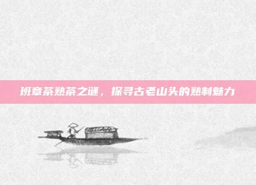 班章茶熟茶之谜，探寻古老山头的熟制魅力