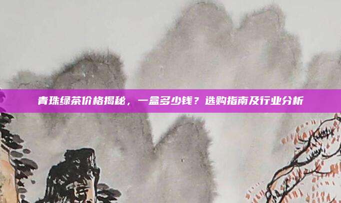 青珠绿茶价格揭秘，一盒多少钱？选购指南及行业分析