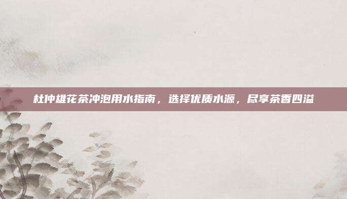 杜仲雄花茶冲泡用水指南，选择优质水源，尽享茶香四溢