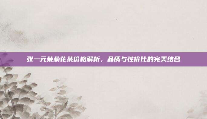 张一元茉莉花茶价格解析，品质与性价比的完美结合