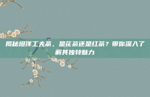 揭秘坦洋工夫茶，是花茶还是红茶？带你深入了解其独特魅力