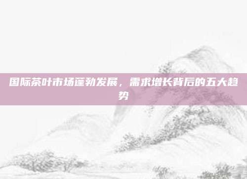 国际茶叶市场蓬勃发展，需求增长背后的五大趋势
