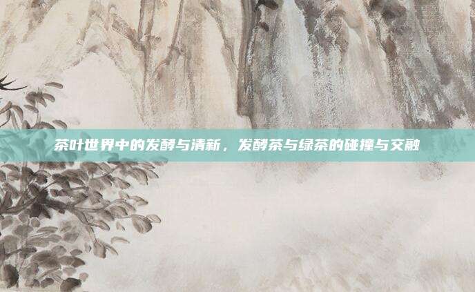 茶叶世界中的发酵与清新，发酵茶与绿茶的碰撞与交融
