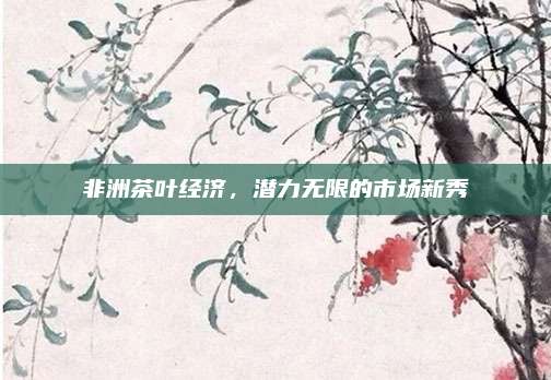 非洲茶叶经济，潜力无限的市场新秀