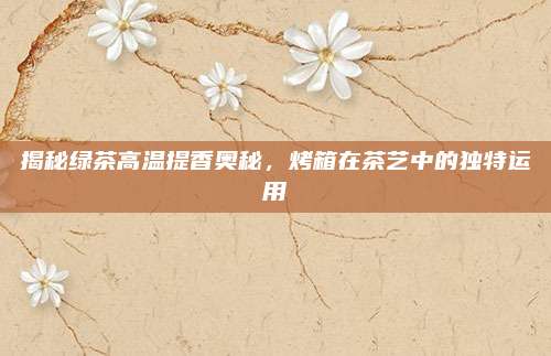 揭秘绿茶高温提香奥秘，烤箱在茶艺中的独特运用
