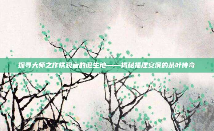 探寻大师之作铁观音的诞生地——揭秘福建安溪的茶叶传奇