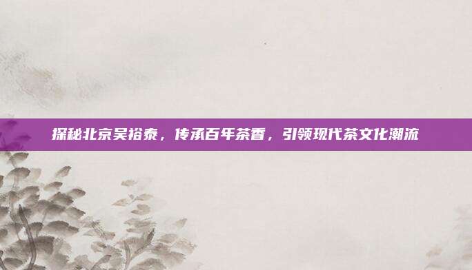 探秘北京吴裕泰,传承百年茶香,引领现代茶文化潮流