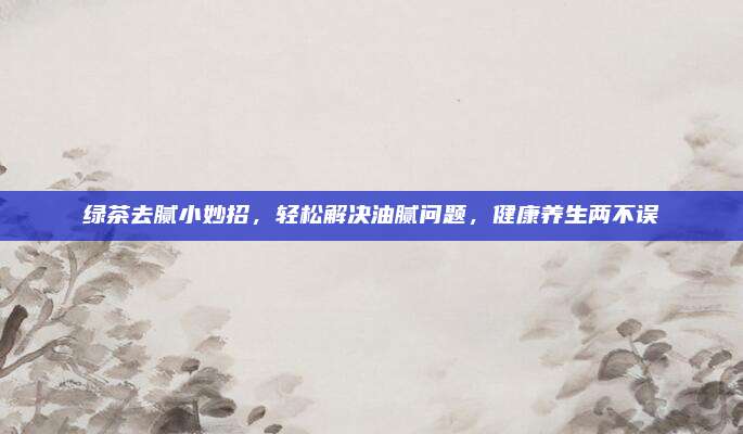 绿茶去腻小妙招，轻松解决油腻问题，健康养生两不误
