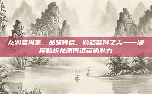龙润普洱茶，品味传统，领略普洱之美——深度解析龙润普洱茶的魅力