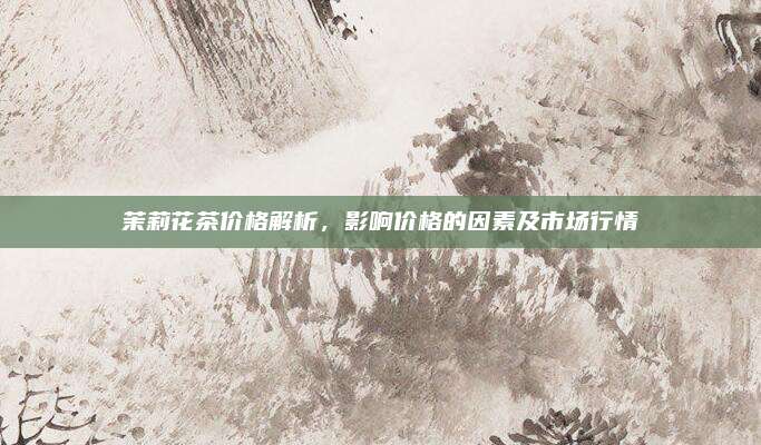 茉莉花茶价格解析，影响价格的因素及市场行情