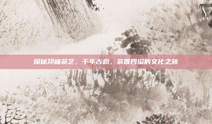 探秘邛崃茶艺，千年古韵，茶香四溢的文化之旅