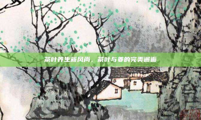 茶叶养生新风尚，茶叶与姜的完美邂逅
