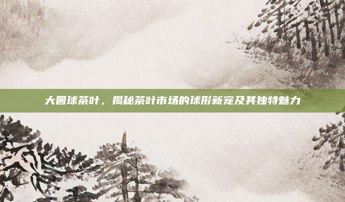大圆球茶叶,揭秘茶叶市场的球形新宠及其独特魅力