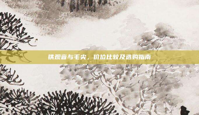 铁观音与毛尖，价位比较及选购指南