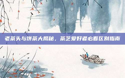 老茶头与饼茶大揭秘，茶艺爱好者必看区别指南