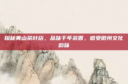 探秘黄山茶叶店，品味千年茶香，感受徽州文化韵味